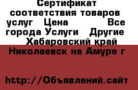 Сертификат соответствия товаров, услуг › Цена ­ 4 000 - Все города Услуги » Другие   . Хабаровский край,Николаевск-на-Амуре г.